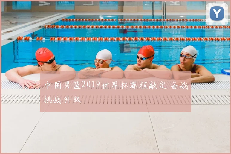 中国男篮2019世界杯赛程敲定 备战挑战升级