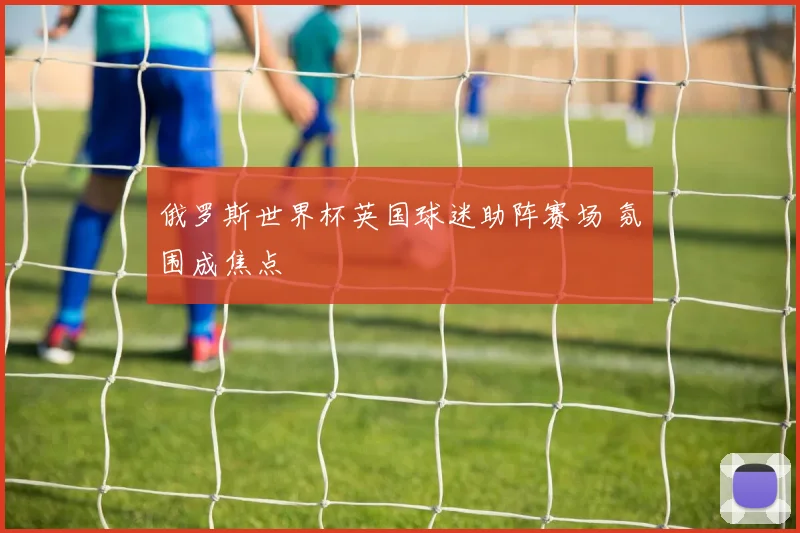 俄罗斯世界杯英国球迷助阵赛场 氛围成焦点