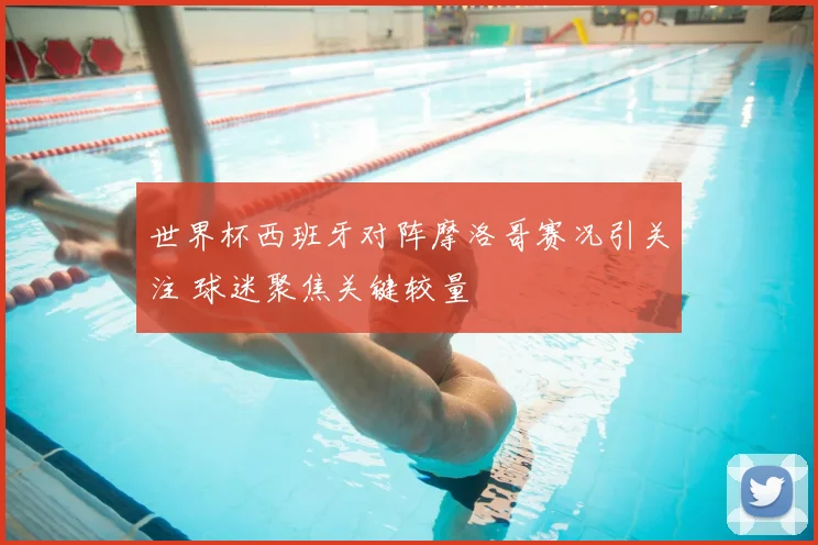 世界杯西班牙对阵摩洛哥赛况引关注 球迷聚焦关键较量