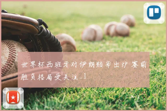 世界杯西班牙对伊朗赔率出炉 赛前胜负格局受关注_1