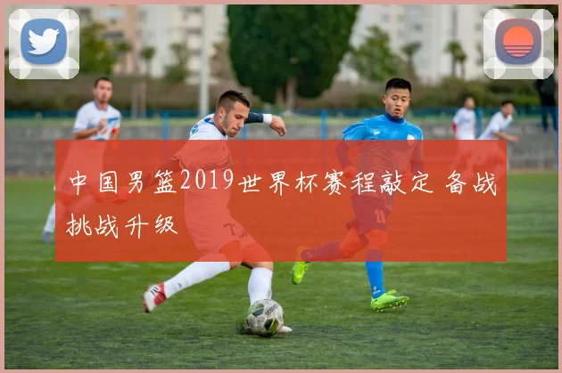 中国男篮2019世界杯赛程敲定 备战挑战升级