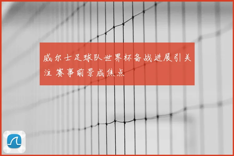 威尔士足球队世界杯备战进展引关注 赛事前景成焦点
