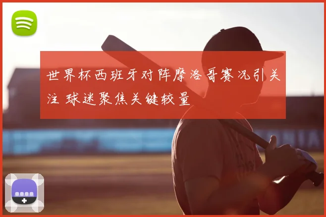 世界杯西班牙对阵摩洛哥赛况引关注 球迷聚焦关键较量