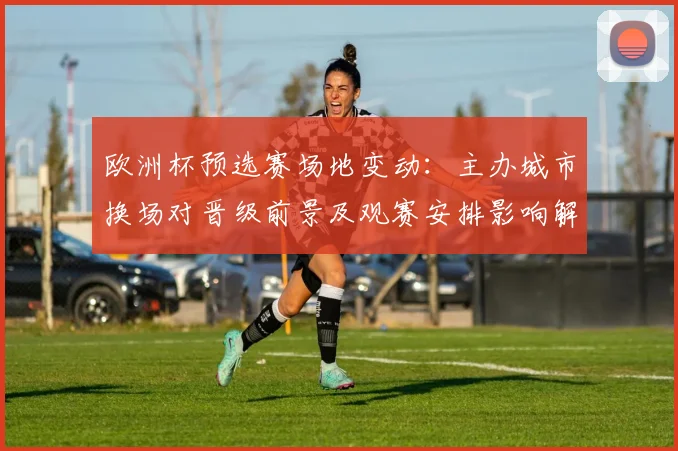 欧洲杯预选赛场地变动：主办城市换场对晋级前景及观赛安排影响解析