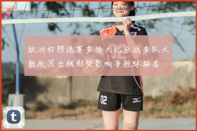 欧洲杯预选赛多场大比分战多队大胜改写出线形势影响净胜球排名