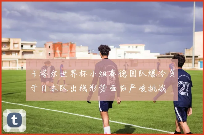 卡塔尔世界杯小组赛德国队爆冷负于日本队出线形势面临严峻挑战