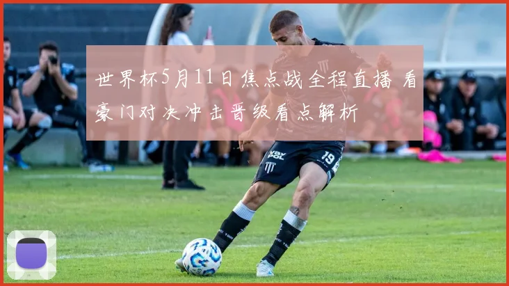 世界杯5月11日焦点战全程直播 看豪门对决冲击晋级看点解析