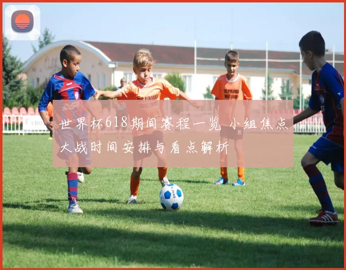 世界杯618期间赛程一览 小组焦点大战时间安排与看点解析