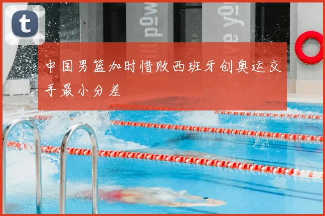 中国男篮加时惜败西班牙创奥运交手最小分差