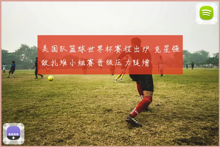 美国队篮球世界杯赛程出炉 克星强敌扎堆小组赛晋级压力陡增