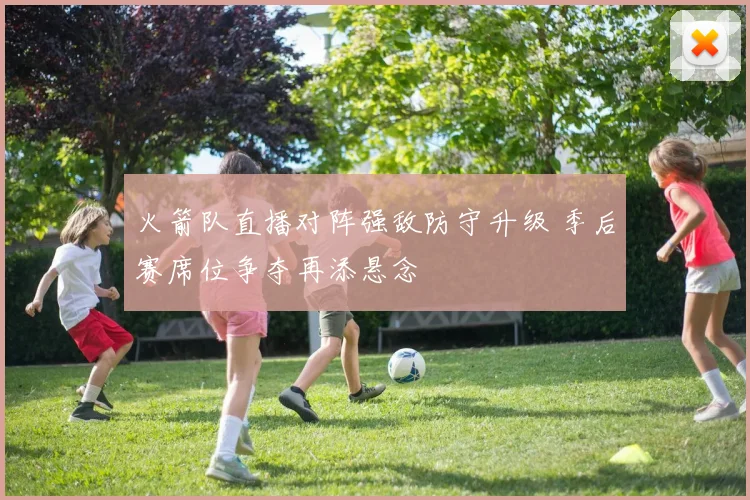 火箭队直播对阵强敌防守升级 季后赛席位争夺再添悬念