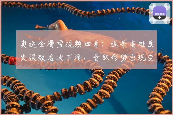 奥运会滑雪视频回看：选手高难度失误致名次下滑，晋级形势出现变化