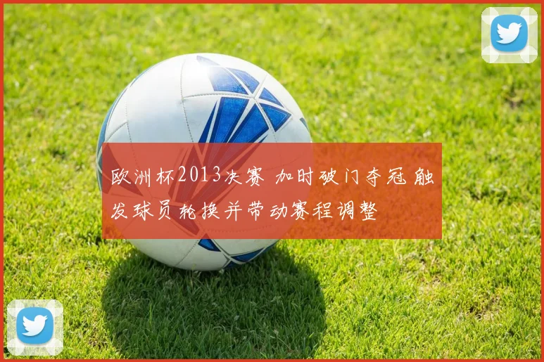 欧洲杯2013决赛 加时破门夺冠 触发球员轮换并带动赛程调整