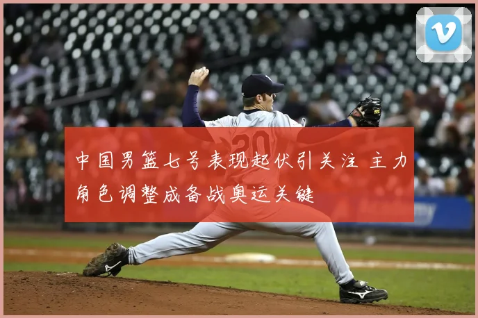 中国男篮七号表现起伏引关注 主力角色调整成备战奥运关键