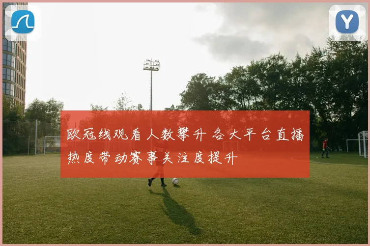 欧冠线观看人数攀升 各大平台直播热度带动赛事关注度提升