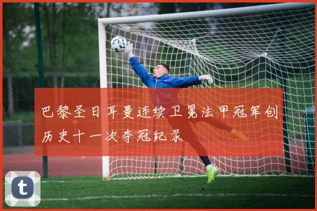 巴黎圣日耳曼连续卫冕法甲冠军创历史十一次夺冠纪录