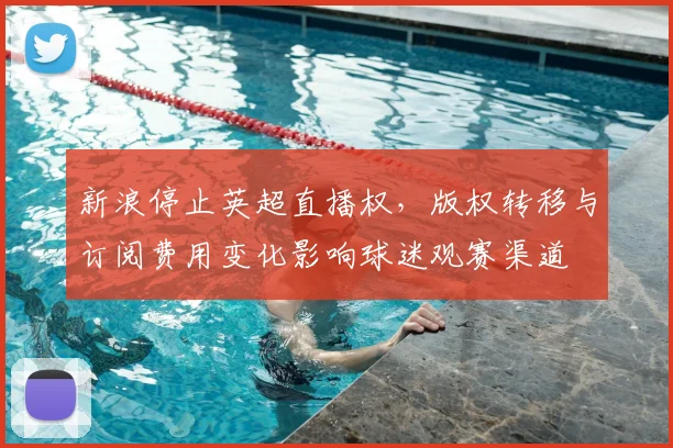 新浪停止英超直播权，版权转移与订阅费用变化影响球迷观赛渠道