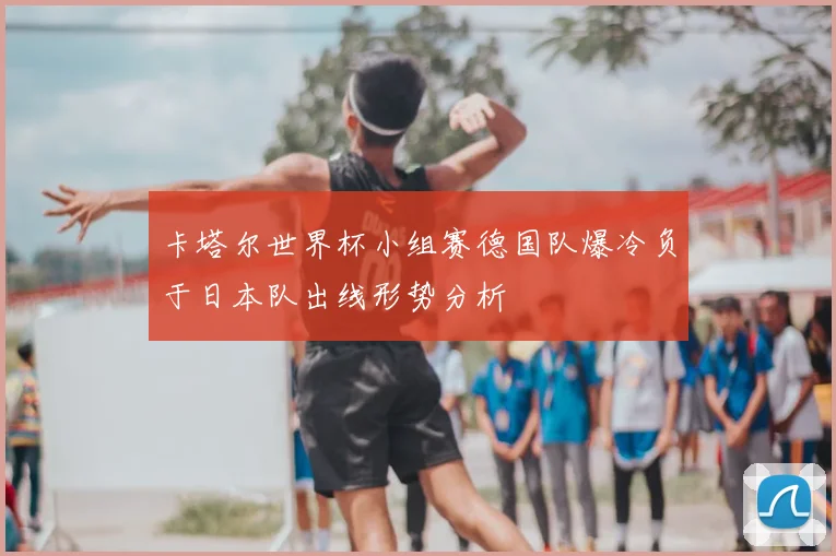 卡塔尔世界杯小组赛德国队爆冷负于日本队出线形势分析