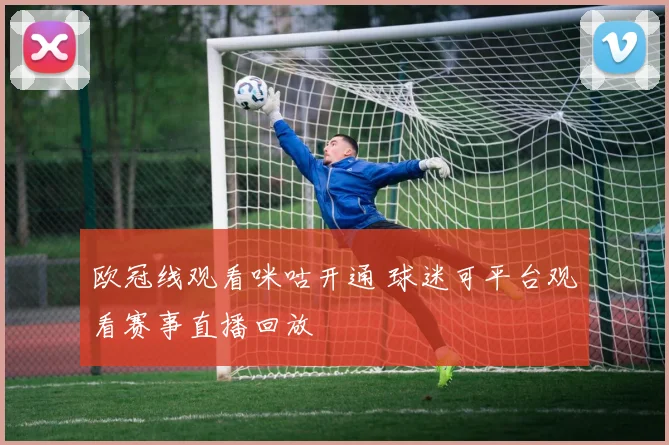 欧冠线观看咪咕开通 球迷可平台观看赛事直播回放
