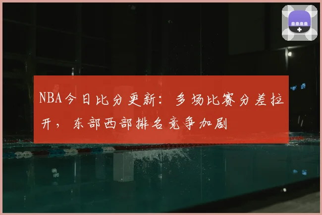 NBA今日比分更新：多场比赛分差拉开，东部西部排名竞争加剧