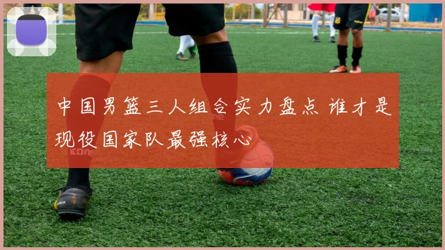 中国男篮三人组合实力盘点 谁才是现役国家队最强核心