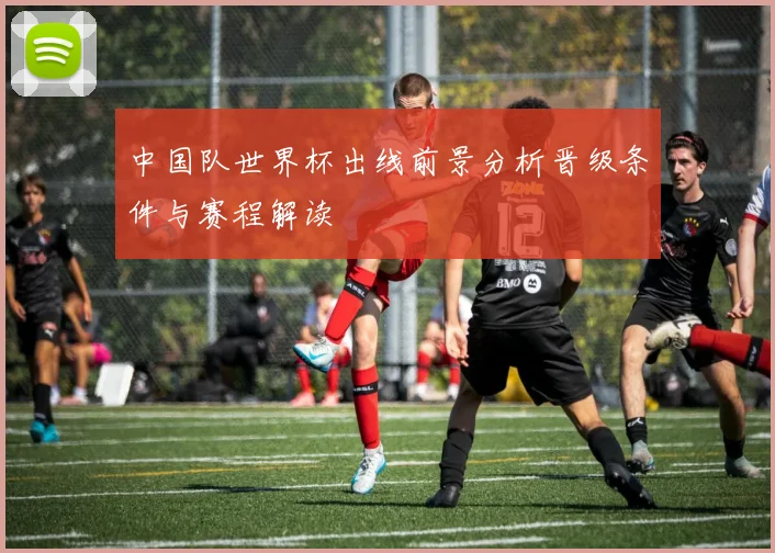 中国队世界杯出线前景分析晋级条件与赛程解读