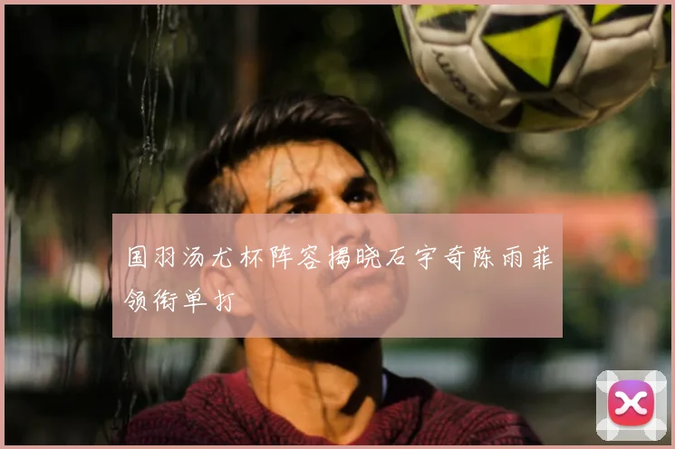 国羽汤尤杯阵容揭晓石宇奇陈雨菲领衔单打