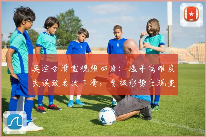 奥运会滑雪视频回看：选手高难度失误致名次下滑，晋级形势出现变化