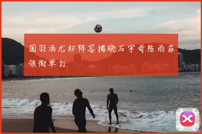 国羽汤尤杯阵容揭晓石宇奇陈雨菲领衔单打