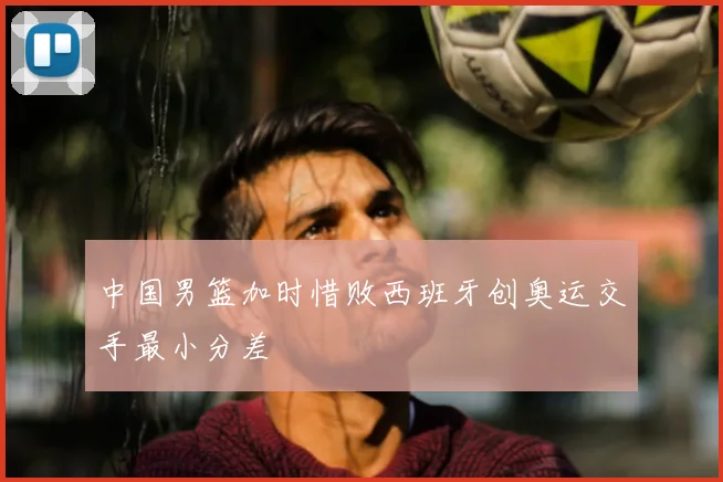 中国男篮加时惜败西班牙创奥运交手最小分差