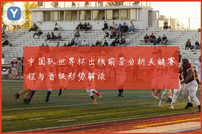 中国队世界杯出线前景分析关键赛程与晋级形势解读