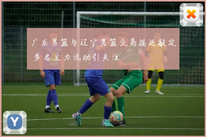 广东男篮与辽宁男篮交易接近敲定 多名主力流动引关注