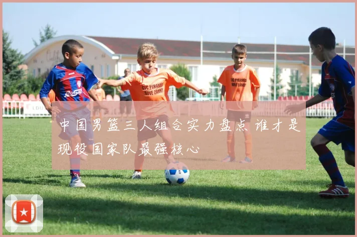 中国男篮三人组合实力盘点 谁才是现役国家队最强核心