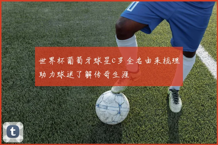 世界杯葡萄牙球星c罗全名由来梳理助力球迷了解传奇生涯