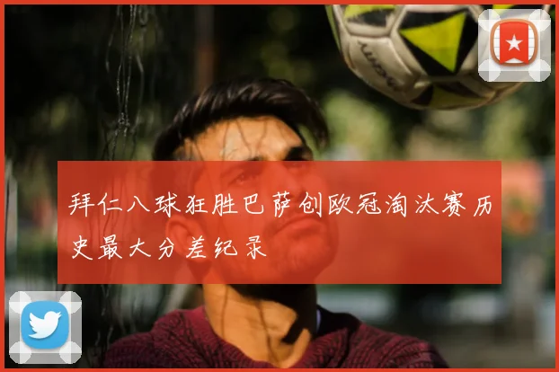 拜仁八球狂胜巴萨创欧冠淘汰赛历史最大分差纪录