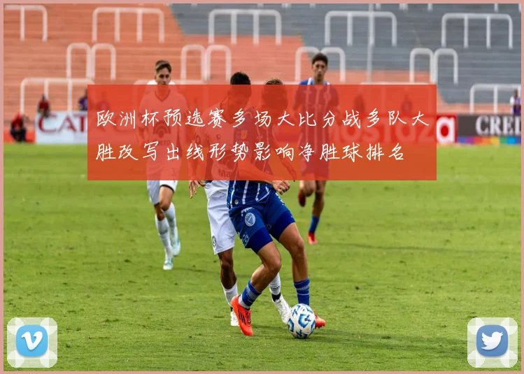 欧洲杯预选赛多场大比分战多队大胜改写出线形势影响净胜球排名