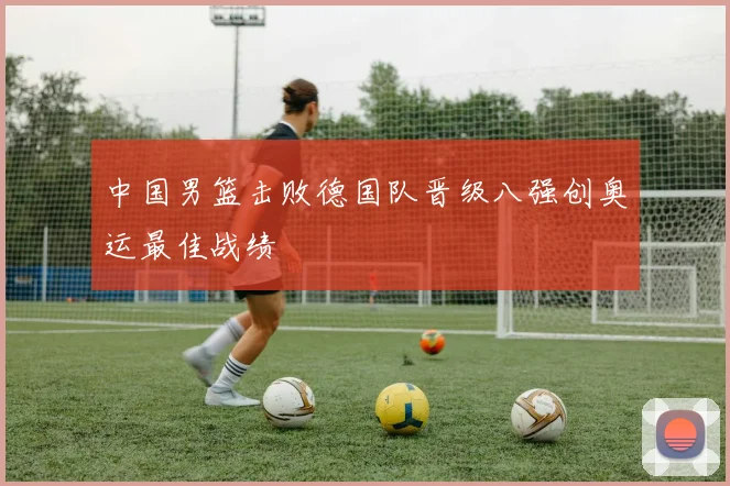 中国男篮击败德国队晋级八强创奥运最佳战绩