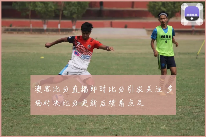 澳客比分直播即时比分引发关注 多场对决比分更新后续看点足